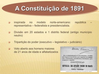  inspirada no modelo norte-americano: república –
representativa – federalista e presidencialista.
 Divisão em 20 estados e 1 distrito federal (antigo município
neutro)
 Tripartição do poder (executivo – legislativo – judiciário)
 Voto aberto aos homens maiores
de 21 anos de idade e alfabetizados
A Constituição de 1891
 