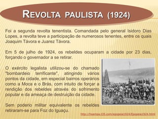 Foi a segunda revolta tenentista. Comandada pelo general Isidoro Dias
Lopes, a revolta teve a participação de numerosos tenentes, entre os quais
Joaquim Távora e Juarez Távora.
Em 5 de julho de 1924, os rebeldes ocuparam a cidade por 23 dias,
forçando o governador a se retirar.
REVOLTA PAULISTA (1924)
O exército legalista utilizou-se do chamado
"bombardeio terrificante", atingindo vários
pontos da cidade, em especial bairros operários
como a Moca e o Brás, com intuito de forçar a
rendição dos rebeldes através do sofrimento
popular e da ameaça de destruição da cidade.
Sem poderio militar equivalente os rebeldes
retiraram-se para Foz do Iguaçu.
http://hsampa.t35.com/epopeia1924/Epopeia1924.html
 