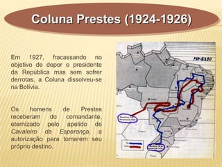 Coluna Prestes (1924-1926)
Em 1927, fracassando no
objetivo de depor o presidente
da República mas sem sofrer
derrotas, a Coluna dissolveu-se
na Bolívia.
Os homens de Prestes
receberam do comandante,
eternizado pelo apelido de
Cavaleiro da Esperança, a
autorização para tomarem seu
próprio destino.
 
