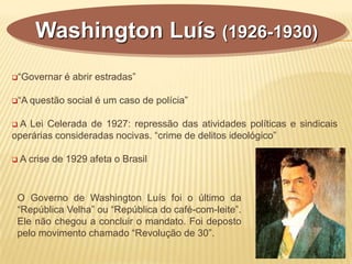 “Governar é abrir estradas”
“A questão social é um caso de polícia”
 A Lei Celerada de 1927: repressão das atividades políticas e sindicais
operárias consideradas nocivas. “crime de delitos ideológico”
 A crise de 1929 afeta o Brasil
Washington Luís (1926-1930)
O Governo de Washington Luís foi o último da
“República Velha” ou “República do café-com-leite”.
Ele não chegou a concluir o mandato. Foi deposto
pelo movimento chamado “Revolução de 30”.
 