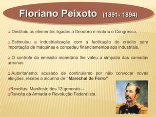  Destituiu os elementos ligados a Deodoro e reabriu o Congresso.
 Estimulou a industrialização com a facilitação do crédito para
importação de máquinas e concedeu financiamentos aos industriais.
 O controle da emissão monetária lhe valeu a simpatia das camadas
urbanas
 Autoritarismo: acusado de continuísmo por não convocar novas
eleições, recebe a alcunha de “Marechal de Ferro”
Revoltas: Manifesto dos 13 generais –
Revolta da Armada e Revolução Federalista.
Floriano Peixoto (1891- 1894)
 