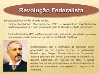 Disputas políticas no Rio Grande do Sul:
 Partido Republicano Rio-Grandense (PRP) - favorável ao republicanismo
positivista e apoiava o novo governo de Júlio de Castilhos, aliado de Floriano.
 Partido Federalista (PF) - defensores da maior autonomia dos estados por meio
de um regime parlamentarista; opositores de Júlio de Castilhos.
Revolução Federalista
Inconformados com a nomeação de Castilhos como
governador do Rio Grande do Sul, os federalistas
liderados por Gaspar Silveira Martins e Gumercindo
Saraiva pegaram em armas para exigir a anulação do
governo castilhista, em fevereiro de 1893. A rápida
reação das tropas governamentais acabou obrigando os
federalistas a recuarem para regiões do Uruguai e da
Argentina.
 
