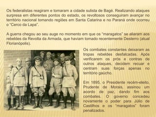 Os federalistas reagiram e tomaram a cidade sulista de Bagé. Realizando ataques
surpresa em diferentes pontos do estado, os revoltosos conseguiram avançar no
território nacional tomando regiões em Santa Catarina e no Paraná onde ocorreu
o “Cerco da Lapa”.
A guerra chegou ao seu auge no momento em que os “maragatos” se aliaram aos
rebeldes da Revolta da Armada, que haviam tomado recentemente Desterro (atual
Florianópolis).
Os combates constantes deixaram as
tropas rebeldes desfalcadas. Após
verificarem os prós e contras de
outros ataques, decidem recuar e
centram suas forças apenas no
território gaúcho.
Em 1895, o Presidente recém-eleito,
Prudente de Morais, assinou um
acordo de paz, dando fim aos
combates. O governo concedeu
novamente o poder para Júlio de
Castilhos e os “maragatos” foram
penalizados.
 