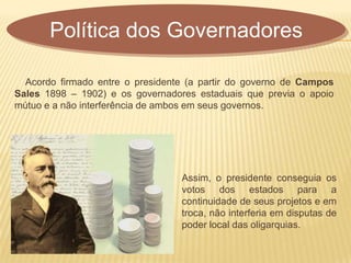 Acordo firmado entre o presidente (a partir do governo de Campos
Sales 1898 – 1902) e os governadores estaduais que previa o apoio
mútuo e a não interferência de ambos em seus governos.
Política dos Governadores
Assim, o presidente conseguia os
votos dos estados para a
continuidade de seus projetos e em
troca, não interferia em disputas de
poder local das oligarquias.
 