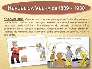 REPÚBLICA VELHA de1889 - 1930
CORONELISMO: Coronel era o nome pelo qual os latifundiários eram
conhecidos. Usavam seu prestígio pessoal para arregimentar votos em
troca dos quais obtinham financiamentos do governo ou obras infra-
estruturais como barganha política. Quanto maior o “curral eleitoral”
(número de eleitores que o coronel podia controlar) do coronel, maior o
seu poder.
 