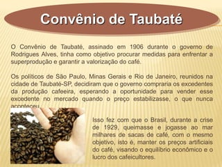 Convênio de Taubaté
O Convênio de Taubaté, assinado em 1906 durante o governo de
Rodrigues Alves, tinha como objetivo procurar medidas para enfrentar a
superprodução e garantir a valorização do café.
Os políticos de São Paulo, Minas Gerais e Rio de Janeiro, reunidos na
cidade de Taubaté-SP, decidiram que o governo compraria os excedentes
da produção cafeeira, esperando a oportunidade para vender esse
excedente no mercado quando o preço estabilizasse, o que nunca
aconteceu.
Isso fez com que o Brasil, durante a crise
de 1929, queimasse e jogasse ao mar
milhares de sacas de café, com o mesmo
objetivo, isto é, manter os preços artificiais
do café, visando o equilíbrio econômico e o
lucro dos cafeicultores.
 