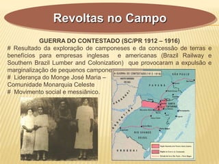 GUERRA DO CONTESTADO (SC/PR 1912 – 1916)
# Resultado da exploração de camponeses e da concessão de terras e
benefícios para empresas inglesas e americanas (Brazil Railway e
Southern Brazil Lumber and Colonization) que provocaram a expulsão e
marginalização de pequenos camponeses.
# Liderança do Monge José Maria –
Comunidade Monarquia Celeste
# Movimento social e messiânico.
Revoltas no Campo
 