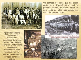 Os campos do Irani, que na época
pertencia ao Paraná, foi o local da
primeira batalha, o marco inicial de
uma séria de lutas que deixou um
saldo de 20 mil mortos.
Aproximadamente
80% do exército
brasileiro foi
mobilizado durante a
Guerra, que também
envolveu um terço da
população
catarinense. Pela
primeira vez, foi
utilizado o serviço da
aviação para fins
 