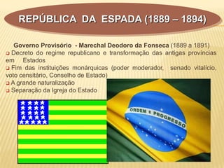 Governo Provisório - Marechal Deodoro da Fonseca (1889 a 1891)
 Decreto do regime republicano e transformação das antigas províncias
em Estados
 Fim das instituições monárquicas (poder moderador, senado vitalício,
voto censitário, Conselho de Estado)
 A grande naturalização
 Separação da Igreja do Estado
REPÚBLICA DA ESPADA (1889 – 1894)
 