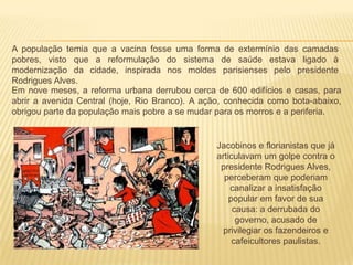 A população temia que a vacina fosse uma forma de extermínio das camadas
pobres, visto que a reformulação do sistema de saúde estava ligado à
modernização da cidade, inspirada nos moldes parisienses pelo presidente
Rodrigues Alves.
Em nove meses, a reforma urbana derrubou cerca de 600 edifícios e casas, para
abrir a avenida Central (hoje, Rio Branco). A ação, conhecida como bota-abaixo,
obrigou parte da população mais pobre a se mudar para os morros e a periferia.
Jacobinos e florianistas que já
articulavam um golpe contra o
presidente Rodrigues Alves,
perceberam que poderiam
canalizar a insatisfação
popular em favor de sua
causa: a derrubada do
governo, acusado de
privilegiar os fazendeiros e
cafeicultores paulistas.
 