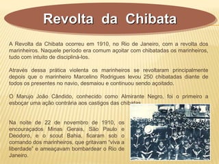 Revolta da Chibata
A Revolta da Chibata ocorreu em 1910, no Rio de Janeiro, com a revolta dos
marinheiros. Naquele período era comum açoitar com chibatadas os marinheiros,
tudo com intuito de discipliná-los.
Através dessa prática violenta os marinheiros se revoltaram principalmente
depois que o marinheiro Marcelino Rodrigues levou 250 chibatadas diante de
todos os presentes no navio, desmaiou e continuou sendo açoitado.
O Marujo João Cândido, conhecido como Almirante Negro, foi o primeiro a
esboçar uma ação contrária aos castigos das chibatas.
Na noite de 22 de novembro de 1910, os
encouraçados Minas Gerais, São Paulo e
Deodoro, e o scout Bahia, ficaram sob o
comando dos marinheiros, que gritavam “viva a
liberdade” e ameaçavam bombardear o Rio de
Janeiro.
 