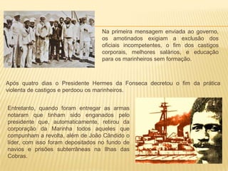 Após quatro dias o Presidente Hermes da Fonseca decretou o fim da prática
violenta de castigos e perdoou os marinheiros.
Na primeira mensagem enviada ao governo,
os amotinados exigiam a exclusão dos
oficiais incompetentes, o fim dos castigos
corporais, melhores salários, e educação
para os marinheiros sem formação.
Entretanto, quando foram entregar as armas
notaram que tinham sido enganados pelo
presidente que, automaticamente, retirou da
corporação da Marinha todos aqueles que
compunham a revolta, além de João Cândido o
líder, com isso foram depositados no fundo de
navios e prisões subterrâneas na Ilhas das
Cobras.
 