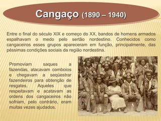Cangaço (1890 – 1940)
Entre o final do século XIX e começo do XX, bandos de homens armados
espalhavam o medo pelo sertão nordestino. Conhecidos como
cangaceiros esses grupos apareceram em função, principalmente, das
péssimas condições sociais da região nordestina.
Promoviam saques a
fazendas, atacavam comboios
e chegavam a seqüestrar
fazendeiros para obtenção de
resgates. Aqueles que
respeitavam e acatavam as
ordens dos cangaceiros não
sofriam, pelo contrário, eram
muitas vezes ajudados.
 