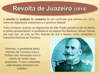 A revolta ou sedição de Juazeiro foi um confronto que ocorreu em 1914,
entre as oligarquias cearenses e o governo federal.
Revolta de Juazeiro (1914)
Tudo começou quando as oligarquias de São Paulo uniram-se às da Bahia,
e juntas apresentaram a candidatura do baiano Rui Barbosa. Minas Gerais,
por sua vez, se uniu ao Rio Grande do Sul e lançou como candidato o
marechal Hermes da Fonseca.
Vitorioso, o presidente eleito
Hermes da Fonseca criou a
Política das Salvações com o
intuito de conter seus
opositores. Foram realizadas
intervenções armadas nos
estados.
 