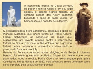 A intervenção federal no Ceará derrubou
do poder a família Acioly e em seu lugar
colocou o coronel Franco Rabelo. Os
coronéis aliados dos Acioly, reagiram,
buscando o apoio do padre Cícero, um
homem santo e "fazedor de milagres".
O deputado federal Floro Bartolomeu, consegue o apoio de
Pinheiro Machado, que unem forças ao Padre Cícero.
Foram mobilizados os sertanejos da região que
organizaram um levante armado contra a intervenção
federal no Ceará. O levante foi tão violento que o governo
federal cedeu, retirando o interventor e devolvendo o
governo do Estado aos Acioly.
Hermes da Fonseca convocou novas eleições, onde Benjamin Liberato
Barroso foi eleito governador e Padre Cícero foi eleito como vice-
governador. Após a revolta, Padre Cícero foi excomungado pela Igreja
Católica no fim da década de 1920, mas continuou sendo venerado como
santo e profeta pela população camponesa.
 