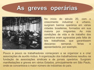 As greves operárias
Pouco a pouco os trabalhadores começaram a se organizar e a criar
associações de auxílio mútuo. A organização dos trabalhadores resultou na
fundação de associações sindicais e de jornais operários. Surgiram
manifestações e greves em vários Estados, principalmente em São Paulo,
onde se concentrava o maior número de indústrias do país.
No início do século 20, com o
crescimento industrial e urbano,
surgiram bairros operários em várias
cidades brasileiras, formados em sua
maioria por imigrantes. As más
condições de vida e de trabalho dos
operários eram agravadas pela falta de
leis trabalhistas, que garantissem
descanso semanal, férias e
aposentadoria, por exemplo.
 