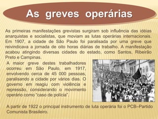 As greves operárias
A maior greve destes trabalhadores
ocorreu em São Paulo, em 1917,
envolvendo cerca de 45 000 pessoas,
paralisando a cidade por vários dias. O
governo em reagiu com violência e
repressão, considerando o movimento
operário como “caso de polícia”.
As primeiras manifestações grevistas surgiram sob influência das idéias
anarquistas e socialistas, que moviam as lutas operárias internacionais.
Em 1907, a cidade de São Paulo foi paralisada por uma greve que
reivindicava a jornada de oito horas diárias de trabalho. A manifestação
acabou atingindo diversas cidades do estado, como Santos, Ribeirão
Preto e Campinas.
A partir de 1922 o principal instrumento de luta operária foi o PCB–Partido
Comunista Brasileiro.
 