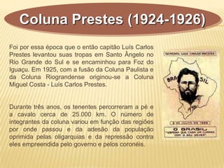Coluna Prestes (1924-1926)
Foi por essa época que o então capitão Luís Carlos
Prestes levantou suas tropas em Santo Ângelo no
Rio Grande do Sul e se encaminhou para Foz do
Iguaçu. Em 1925, com a fusão da Coluna Paulista e
da Coluna Riograndense originou-se a Coluna
Miguel Costa - Luís Carlos Prestes.
Durante três anos, os tenentes percorreram a pé e
a cavalo cerca de 25.000 km. O número de
integrantes da coluna variou em função das regiões
por onde passou e da adesão da população
oprimida pelas oligarquias e da repressão contra
eles empreendida pelo governo e pelos coronéis.
 