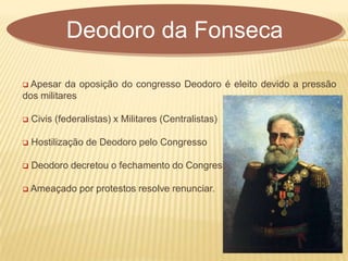  Apesar da oposição do congresso Deodoro é eleito devido a pressão
dos militares
 Civis (federalistas) x Militares (Centralistas)
 Hostilização de Deodoro pelo Congresso
 Deodoro decretou o fechamento do Congresso
 Ameaçado por protestos resolve renunciar.
Deodoro da Fonseca
 
