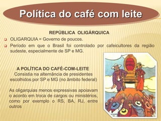 REPÚBLICA OLIGÁRQUICA
 OLIGARQUIA = Governo de poucos.
 Período em que o Brasil foi controlado por cafeicultores da região
sudeste, especialmente de SP e MG.
Política do café com leite
A POLÍTICA DO CAFÉ-COM-LEITE
Consistia na alternância de presidentes
escolhidos por SP e MG (no âmbito federal)
As oligarquias menos expressivas apoiavam
o acordo em troca de cargos ou ministérios,
como por exemplo o RS, BA, RJ, entre
outros
 