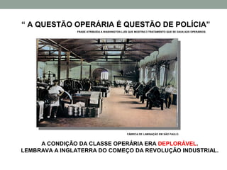 “ A QUESTÃO OPERÁRIA É QUESTÃO DE POLÍCIA”
               FRASE ATRIBUÍDA A WASHINGTON LUÍS QUE MOSTRA O TRATAMENTO QUE SE DAVA AOS OPERÁRIOS.




                                               FÁBRICA DE LAMINAÇÃO EM SÃO PAULO.



     A CONDIÇÃO DA CLASSE OPERÁRIA ERA DEPLORÁVEL.
LEMBRAVA A INGLATERRA DO COMEÇO DA REVOLUÇÃO INDUSTRIAL.
 