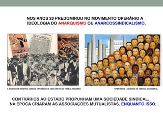 NOS ANOS 20 PREDOMINOU NO MOVIMENTO OPERÁRIO A
                 IDEOLOGIA DO ANARQUISMO OU ANARCOSSINDICALISMO.




A MONTAGEM MOSTRA JORNAIS OPERÁRIOS E UMA GREVE DE TRABALHADORES   OPERÁRIOS – QUADRO DE TÁRSILA DO AMARAL




   CONTRÁRIOS AO ESTADO PROPUNHAM UMA SOCIEDADE SINDICAL.
  NA ÉPOCA CRIARAM AS ASSOCIAÇÕES MUTUALISTAS. ENQUANTO ISSO...
 