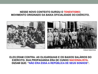 NESSE NOVO CONTEXTO SURGIU O TENENTISMO:
 MOVIMENTO ORIGINADO DA BAIXA OFICIALIDADE DO EXÉRCITO.




                                                  FORÇAS TENENTISTAS




ELES ERAM CONTRA: AS OLIGARQUIAS E OS BAIXOS SALÁRIOS DO
  EXÉRCITO. SUA PROPAGANDA ERA DE CUNHO NACIONALISTA.
 DIZIAM QUE: “NÃO ERA ESSA A REPÚBLICA DE SEUS SONHOS”.
 