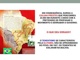 EM CONSEQUÊNCIA, SURGIU A
 COLUNA PRESTES QUE PERCORREU
  24.000 KM DURANTE 2 ANOS COM A
     PRETENSÃO DE PROPAGAR O
MOVIMENTO E DERRUBAR O GOVERNO.



       O QUE DEU ERRADO?


  O TENENTISMO SE CARACTERIZOU
PELO ELITISMO, NÃO SE APROXIMANDO
 DO POVO. EM 1927, OS TENENTES SE
       EXILARAM NA BOLÍVIA.
 