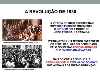A REVOLUÇÃO DE 1930

                                                       A VITÓRIA DE JÚLIO PRESTES NÃO
                                                       IMPEDIU O INÍCIO DO MOVIMENTO.
                                                          O ESTOPIM FOI A MORTE DE
                                                          JOÃO PESSOA, NA PARAÍBA.


EMBARQUE DAS FORÇAS REBELDES NO RIO GRANDE DO SUL
                                                     WASHINGTON LUÍS TENTOU ENFRENTAR
                                                      OS REBELDES, MAS FOI DERRUBADO
                                                      PELO GOLPE DAS FORÇAS ARMADAS
                                                         QUE EMPOSSARAM VARGAS.


                                                         MAIS DO QUE A REPÚBLICA, A
                                                    REVOLUÇÃO DE 30 TEVE APOIO DO POVO
                                                     QUE ANSIAVA POR MUITAS MUDANÇAS.
PASSAGEM DOS REBELDES EM CURITIBA, NO PARANÁ.
 