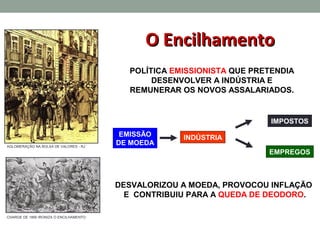 O Encilhamento
                                          POLÍTICA EMISSIONISTA QUE PRETENDIA
                                               DESENVOLVER A INDÚSTRIA E
                                          REMUNERAR OS NOVOS ASSALARIADOS.


                                                                        IMPOSTOS
                                         EMISSÃO     INDÚSTRIA
AGLOMERAÇÃO NA BOLSA DE VALORES - RJ
                                        DE MOEDA
                                                                       EMPREGOS



                                        DESVALORIZOU A MOEDA, PROVOCOU INFLAÇÃO
                                          E CONTRIBUIU PARA A QUEDA DE DEODORO.

CHARGE DE 1890 IRONIZA O ENCILHAMENTO
 