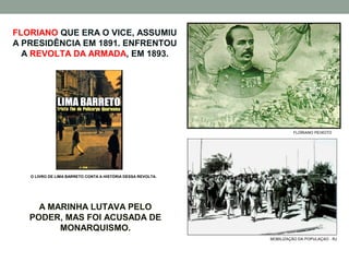 FLORIANO QUE ERA O VICE, ASSUMIU
A PRESIDÊNCIA EM 1891. ENFRENTOU
  A REVOLTA DA ARMADA, EM 1893.




                                                                       FLORIANO PEIXOTO




   O LIVRO DE LIMA BARRETO CONTA A HISTÓRIA DESSA REVOLTA.




     A MARINHA LUTAVA PELO
   PODER, MAS FOI ACUSADA DE
         MONARQUISMO.
                                                             MOBILIZAÇÃO DA POPULAÇAO - RJ
 