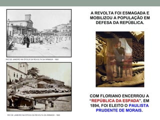 A REVOLTA FOI ESMAGADA E
                                                       MOBILIZOU A POPULAÇÃO EM
                                                         DEFESA DA REPÚBLICA.




RIO DE JANEIRO NA ÉPOCA DA REVOLTA DA ARMADA - 1893




                                                       COM FLORIANO ENCERROU A
                                                       “REPÚBLICA DA ESPADA”. EM
                                                       1894, FOI ELEITO O PAULISTA
                                                          PRUDENTE DE MORAIS.
 RIO DE JANEIRO NA ÉPOCA DA REVOLTA DA ARMADA - 1893
 