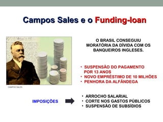 Campos Sales e o Funding-loan

                                   O BRASIL CONSEGUIU
                                MORATÓRIA DA DÍVIDA COM OS
                                  BANQUEIROS INGLESES.



                              • SUSPENSÃO DO PAGAMENTO
                                POR 13 ANOS
                              • NOVO EMPRÉSTIMO DE 10 MILHÕES
                              • PENHORA DA ALFÂNDEGA
CAMPOS SALES




                              • ARROCHO SALARIAL
                 IMPOSIÇÕES   • CORTE NOS GASTOS PÚBLICOS
                              • SUSPENSÃO DE SUBSÍDIOS
 