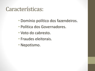 Características:
• Domínio político dos fazendeiros.
• Política dos Governadores.
• Voto do cabresto.
• Fraudes eleitorais.
• Nepotismo.
 