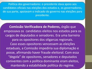 Política dos governadores: o presidente dava apoio aos
candidatos oficiais nas eleições dos estados e, os governadores,
de sua parte, apoiavam o indicado do governo nas eleições para
presidente.
Comissão Verificadora de Poderes, órgão que
empossava os candidatos eleitos nos estados para os
cargos de deputados e senadores. Era uma barreira
para os opositores dos oligarcas regionais.
Caso esses opositores vencessem as eleições
estaduais, a Comissão impediria sua diplomação e
posse, afirmando haver fraude eleitoral. Com essa
“degola” de opositores, senadores e deputados
coniventes com a política dominante eram eleitos,
mantendo a estabilidade política do regime.
 