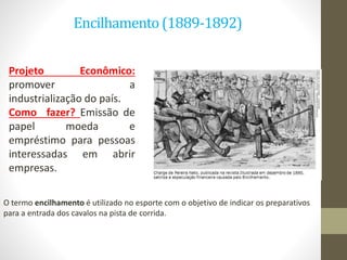 Encilhamento(1889-1892)
Projeto Econômico:
promover a
industrialização do país.
Como fazer? Emissão de
papel moeda e
empréstimo para pessoas
interessadas em abrir
empresas.
O termo encilhamento é utilizado no esporte com o objetivo de indicar os preparativos
para a entrada dos cavalos na pista de corrida.
 