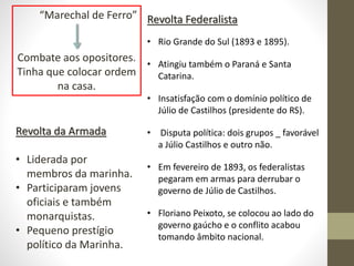 “Marechal de Ferro”
Combate aos opositores.
Tinha que colocar ordem
na casa.
Revolta da Armada
• Liderada por
membros da marinha.
• Participaram jovens
oficiais e também
monarquistas.
• Pequeno prestígio
político da Marinha.
Revolta Federalista
• Rio Grande do Sul (1893 e 1895).
• Atingiu também o Paraná e Santa
Catarina.
• Insatisfação com o domínio político de
Júlio de Castilhos (presidente do RS).
• Disputa política: dois grupos _ favorável
a Júlio Castilhos e outro não.
• Em fevereiro de 1893, os federalistas
pegaram em armas para derrubar o
governo de Júlio de Castilhos.
• Floriano Peixoto, se colocou ao lado do
governo gaúcho e o conflito acabou
tomando âmbito nacional.
 