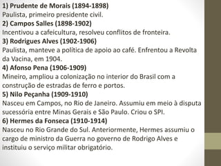 1) Prudente de Morais (1894-1898)
Paulista, primeiro presidente civil.
2) Campos Salles (1898-1902)
Incentivou a cafeicultura, resolveu conflitos de fronteira.
3) Rodrigues Alves (1902-1906)
Paulista, manteve a política de apoio ao café. Enfrentou a Revolta
da Vacina, em 1904.
4) Afonso Pena (1906-1909)
Mineiro, ampliou a colonização no interior do Brasil com a
construção de estradas de ferro e portos.
5) Nilo Peçanha (1909-1910)
Nasceu em Campos, no Rio de Janeiro. Assumiu em meio à disputa
sucessória entre Minas Gerais e São Paulo. Criou o SPI.
6) Hermes da Fonseca (1910-1914)
Nasceu no Rio Grande do Sul. Anteriormente, Hermes assumiu o
cargo de ministro da Guerra no governo de Rodrigo Alves e
instituiu o serviço militar obrigatório.
 