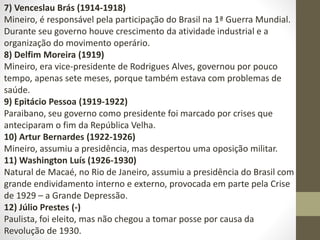 7) Venceslau Brás (1914-1918)
Mineiro, é responsável pela participação do Brasil na 1ª Guerra Mundial.
Durante seu governo houve crescimento da atividade industrial e a
organização do movimento operário.
8) Delfim Moreira (1919)
Mineiro, era vice-presidente de Rodrigues Alves, governou por pouco
tempo, apenas sete meses, porque também estava com problemas de
saúde.
9) Epitácio Pessoa (1919-1922)
Paraibano, seu governo como presidente foi marcado por crises que
anteciparam o fim da República Velha.
10) Artur Bernardes (1922-1926)
Mineiro, assumiu a presidência, mas despertou uma oposição militar.
11) Washington Luís (1926-1930)
Natural de Macaé, no Rio de Janeiro, assumiu a presidência do Brasil com
grande endividamento interno e externo, provocada em parte pela Crise
de 1929 – a Grande Depressão.
12) Júlio Prestes (-)
Paulista, foi eleito, mas não chegou a tomar posse por causa da
Revolução de 1930.
 