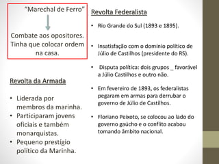 “Marechal de Ferro”
Combate aos opositores.
Tinha que colocar ordem
na casa.
Revolta da Armada
• Liderada por
membros da marinha.
• Participaram jovens
oficiais e também
monarquistas.
• Pequeno prestígio
político da Marinha.
Revolta Federalista
• Rio Grande do Sul (1893 e 1895).
• Insatisfação com o domínio político de
Júlio de Castilhos (presidente do RS).
• Disputa política: dois grupos _ favorável
a Júlio Castilhos e outro não.
• Em fevereiro de 1893, os federalistas
pegaram em armas para derrubar o
governo de Júlio de Castilhos.
• Floriano Peixoto, se colocou ao lado do
governo gaúcho e o conflito acabou
tomando âmbito nacional.
 