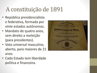 A constituição de 1891
• República presidencialista
e federativa, formada por
vinte estados autônomos.
• Mandato de quatro anos,
sem direito a reeleição
(para presidentes).
• Voto universal masculino,
aberto, para maiores de 21
anos.
• Cada Estado tem liberdade
política e financeira.
 