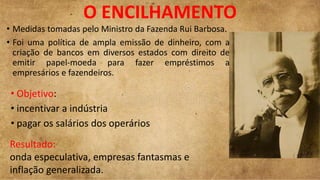 O ENCILHAMENTO
• Objetivo:
• incentivar a indústria
• pagar os salários dos operários
• Medidas tomadas pelo Ministro da Fazenda Rui Barbosa.
• Foi uma política de ampla emissão de dinheiro, com a
criação de bancos em diversos estados com direito de
emitir papel-moeda para fazer empréstimos a
empresários e fazendeiros.
Resultado:
onda especulativa, empresas fantasmas e
inflação generalizada.
 