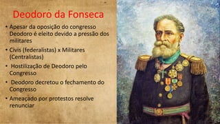 Deodoro da Fonseca
• Apesar da oposição do congresso
Deodoro é eleito devido a pressão dos
militares
• Civis (federalistas) x Militares
(Centralistas)
• Hostilização de Deodoro pelo
Congresso
• Deodoro decretou o fechamento do
Congresso
• Ameaçado por protestos resolve
renunciar
 