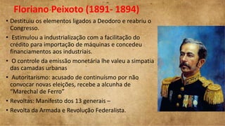 Floriano Peixoto (1891- 1894)
• Destituiu os elementos ligados a Deodoro e reabriu o
Congresso.
• Estimulou a industrialização com a facilitação do
crédito para importação de máquinas e concedeu
financiamentos aos industriais.
• O controle da emissão monetária lhe valeu a simpatia
das camadas urbanas
• Autoritarismo: acusado de continuísmo por não
convocar novas eleições, recebe a alcunha de
“Marechal de Ferro”
• Revoltas: Manifesto dos 13 generais –
• Revolta da Armada e Revolução Federalista.
 