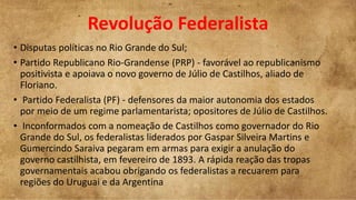 Revolução Federalista
• Disputas políticas no Rio Grande do Sul;
• Partido Republicano Rio-Grandense (PRP) - favorável ao republicanismo
positivista e apoiava o novo governo de Júlio de Castilhos, aliado de
Floriano.
• Partido Federalista (PF) - defensores da maior autonomia dos estados
por meio de um regime parlamentarista; opositores de Júlio de Castilhos.
• Inconformados com a nomeação de Castilhos como governador do Rio
Grande do Sul, os federalistas liderados por Gaspar Silveira Martins e
Gumercindo Saraiva pegaram em armas para exigir a anulação do
governo castilhista, em fevereiro de 1893. A rápida reação das tropas
governamentais acabou obrigando os federalistas a recuarem para
regiões do Uruguai e da Argentina
 