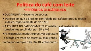 Política do café com leite
•REPÚBLICA OLIGÁRQUICA
• OLIGARQUIA = Governo de poucos.
• Período em que o Brasil foi controlado por cafeicultores da região
sudeste, especialmente de SP e MG.
• A POLÍTICA DO CAFÉ-COM-LEITE Consistia na alternância de
presidentes escolhidos por SP e MG
• As oligarquias menos expressivas apoiavam
o acordo em troca de cargos ou ministérios,
como por exemplo o RS, BA, RJ, entre outros
 