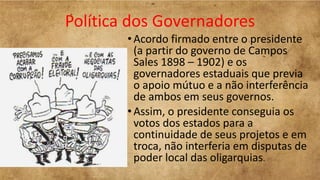 Política dos Governadores
•Acordo firmado entre o presidente
(a partir do governo de Campos
Sales 1898 – 1902) e os
governadores estaduais que previa
o apoio mútuo e a não interferência
de ambos em seus governos.
•Assim, o presidente conseguia os
votos dos estados para a
continuidade de seus projetos e em
troca, não interferia em disputas de
poder local das oligarquias.
 