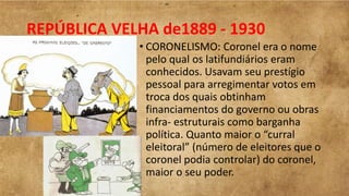 REPÚBLICA VELHA de1889 - 1930
• CORONELISMO: Coronel era o nome
pelo qual os latifundiários eram
conhecidos. Usavam seu prestígio
pessoal para arregimentar votos em
troca dos quais obtinham
financiamentos do governo ou obras
infra- estruturais como barganha
política. Quanto maior o “curral
eleitoral” (número de eleitores que o
coronel podia controlar) do coronel,
maior o seu poder.
 