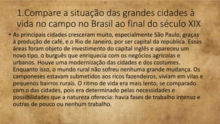 1.Compare a situação das grandes cidades à
vida no campo no Brasil ao final do século XIX
• As principais cidades cresceram muito, especialmente São Paulo, graças
à produção de café, e o Rio de Janeiro, por ser capital da república. Essas
áreas foram objeto de investimento do capital inglês e apareceu um
novo tipo, o burguês que enriquecia com os negócios agrícolas e
urbanos. Houve uma modernização das cidades e dos costumes.
Enquanto isso, o mundo rural não sofreu nenhuma grande mudança. Os
camponeses estavam submetidos aos ricos fazendeiros, viviam em vilas e
pequenos bairros rurais. O ritmo de vida era mais lento, se comparado
com o das cidades, pois era determinado pelas necessidades e
possibilidades que a natureza oferecia: havia fases de trabalho intenso e
outras de pouco ou nenhum trabalho.
 