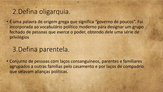 2.Defina oligarquia.
• É uma palavra de origem grega que significa “governo de poucos”. Foi
incorporada ao vocabulário político moderno para designar um grupo
fechado de pessoas que exerce o poder, obtendo dele uma série de
privilégios
3.Defina parentela.
• Conjunto de pessoas com laços consanguíneos, parentes e familiares
agrupados a outras famílias pelo casamento e por laços de compadrio
que selavam alianças políticas.
 